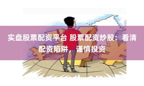 实盘股票配资平台 股票配资炒股：看清配资陷阱，谨慎投资