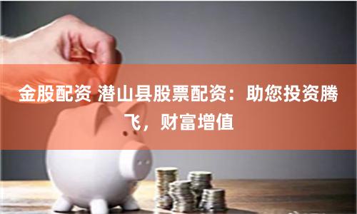 金股配资 潜山县股票配资：助您投资腾飞，财富增值