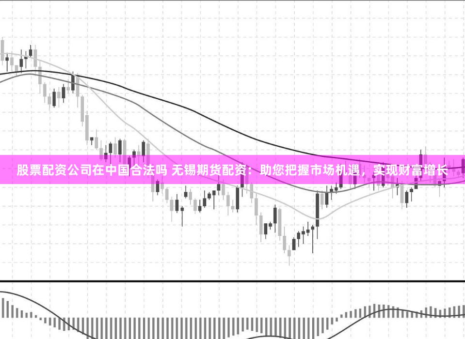 股票配资公司在中国合法吗 无锡期货配资：助您把握市场机遇，实现财富增长