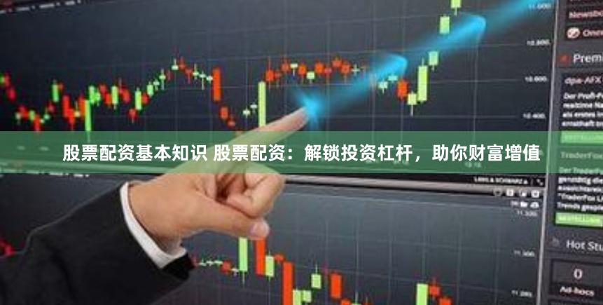股票配资基本知识 股票配资：解锁投资杠杆，助你财富增值