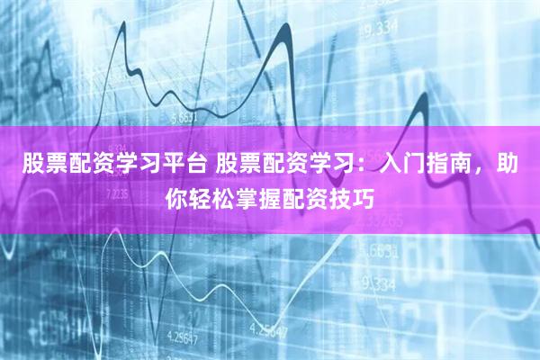 股票配资学习平台 股票配资学习：入门指南，助你轻松掌握配资技巧