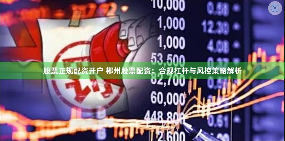 股票正规配资开户 郴州股票配资：合规杠杆与风控策略解析