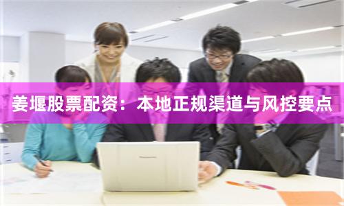 姜堰股票配资：本地正规渠道与风控要点